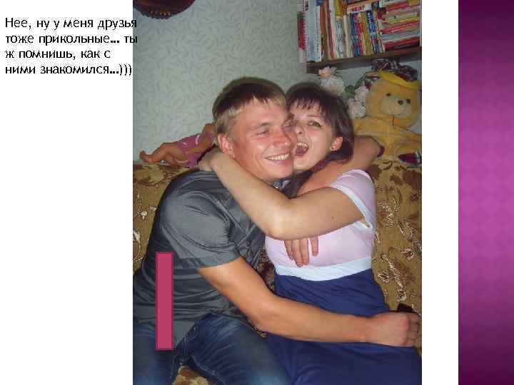 Нее, ну у меня друзья тоже прикольные… ты ж помнишь, как с ними знакомился…)))