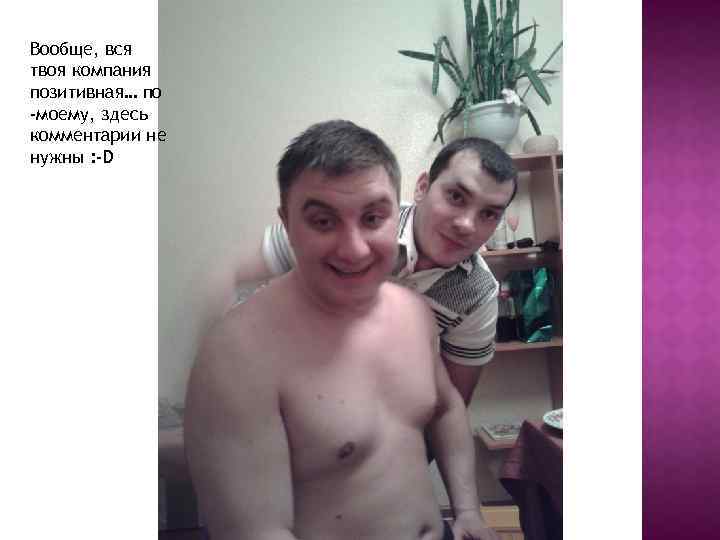 Вообще, вся твоя компания позитивная… по -моему, здесь комментарии не нужны : -D 
