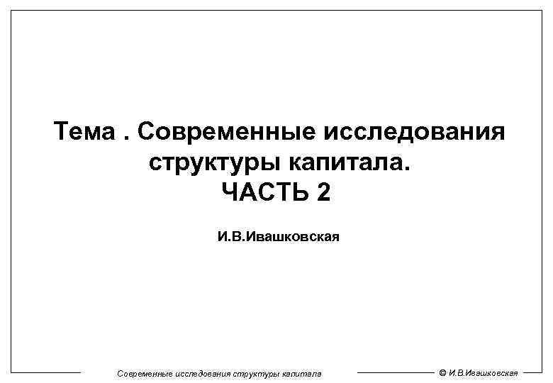 Тема. Современные исследования структуры капитала. ЧАСТЬ 2 И. В. Ивашковская Современные исследования структуры капитала