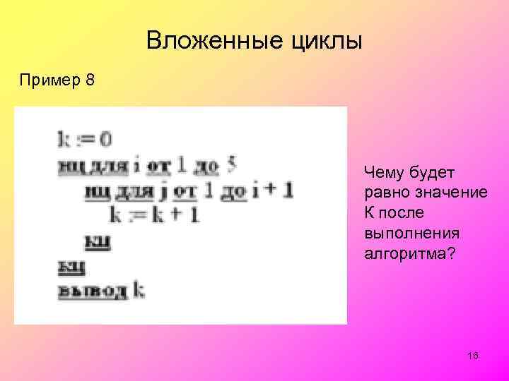 Вложенные циклы Пример 8 Чему будет равно значение К после выполнения алгоритма? 16 