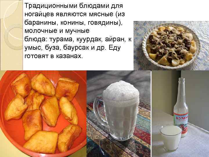 Традиционными блюдами для ногайцев являются мясные (из баранины, конины, говядины), молочные и мучные блюда: