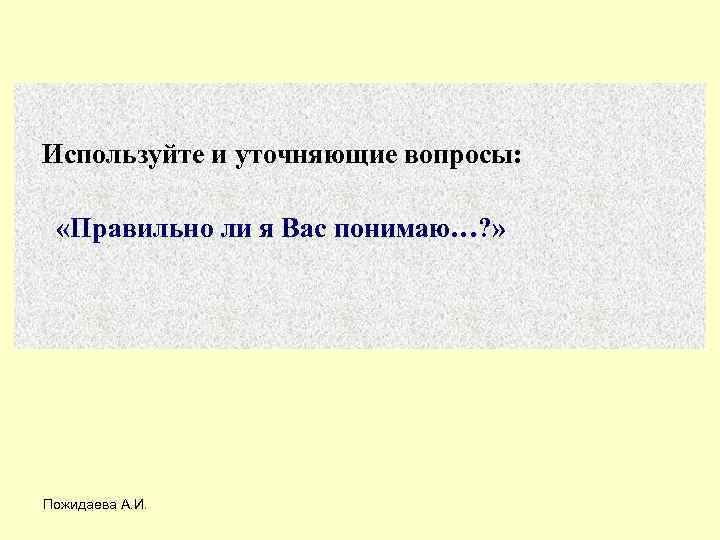 Используйте и уточняющие вопросы: «Правильно ли я Вас понимаю…? » Пожидаева А. И. 