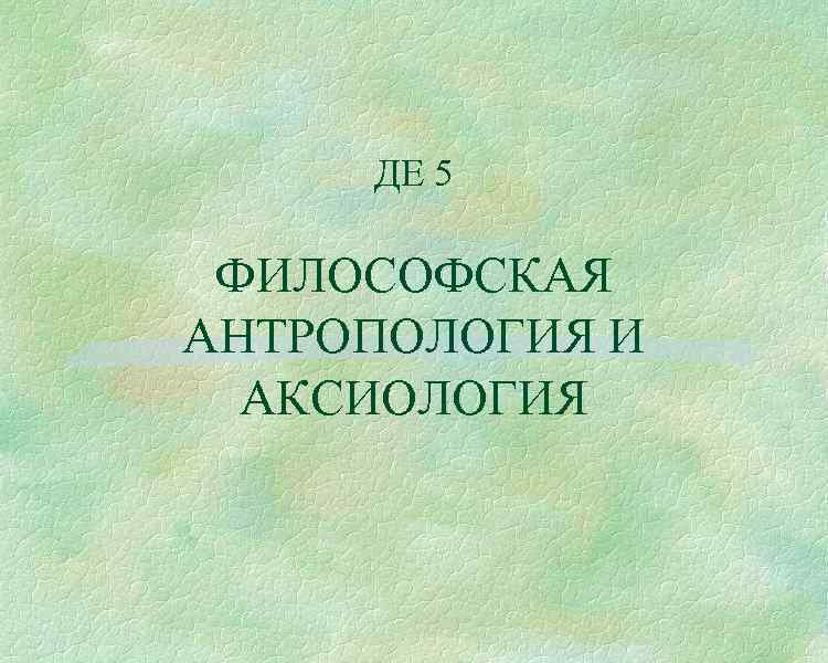 ДЕ 5 ФИЛОСОФСКАЯ АНТРОПОЛОГИЯ И АКСИОЛОГИЯ 