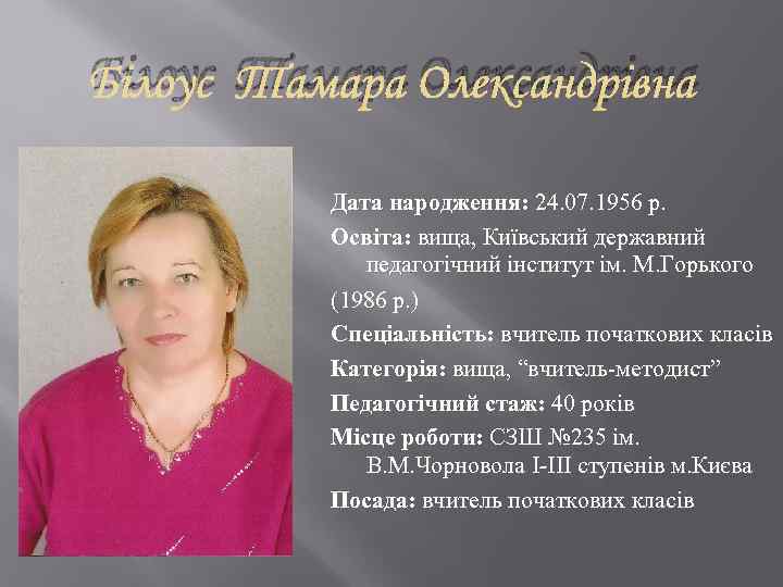 Білоус Тамара Олександрівна Дата народження: 24. 07. 1956 р. Освіта: вища, Київський державний педагогічний