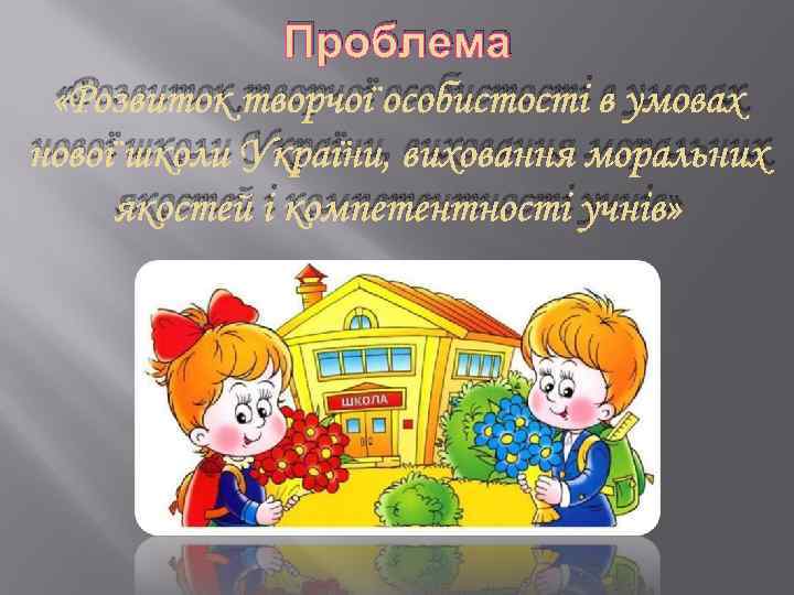 Проблема «Розвиток творчої особистості в умовах нової школи України, виховання моральних якостей і компетентності