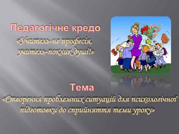 Педагогічне кредо «Учитель-не професія, учитель-поклик душі!» Тема «Створення проблемних ситуацій для психологічної підготовки до