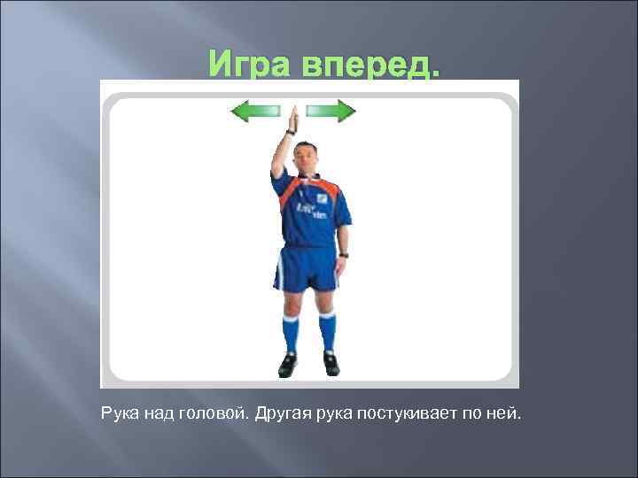 Игра вперед. Рука над головой. Другая рука постукивает по ней. 