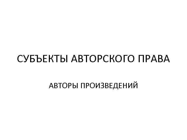 СУБЪЕКТЫ АВТОРСКОГО ПРАВА АВТОРЫ ПРОИЗВЕДЕНИЙ 