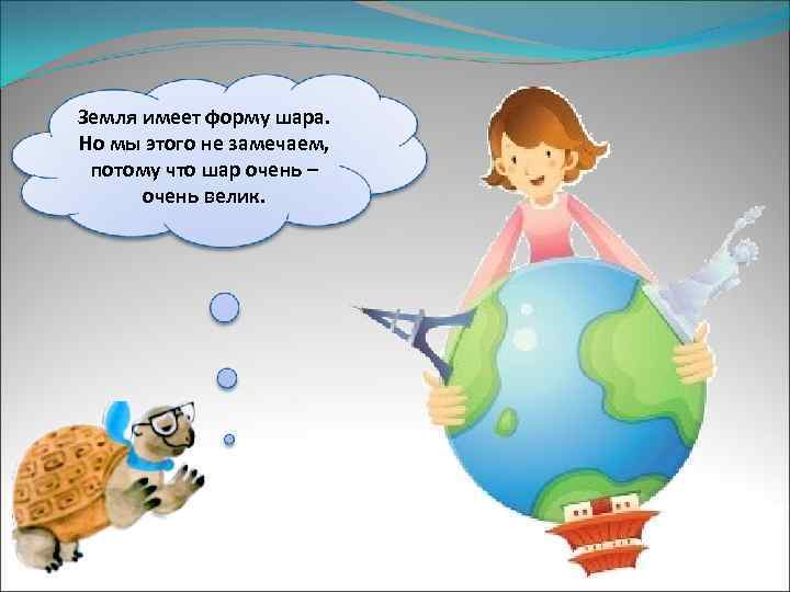 Земля имеет форму шара. Но мы этого не замечаем, потому что шар очень –