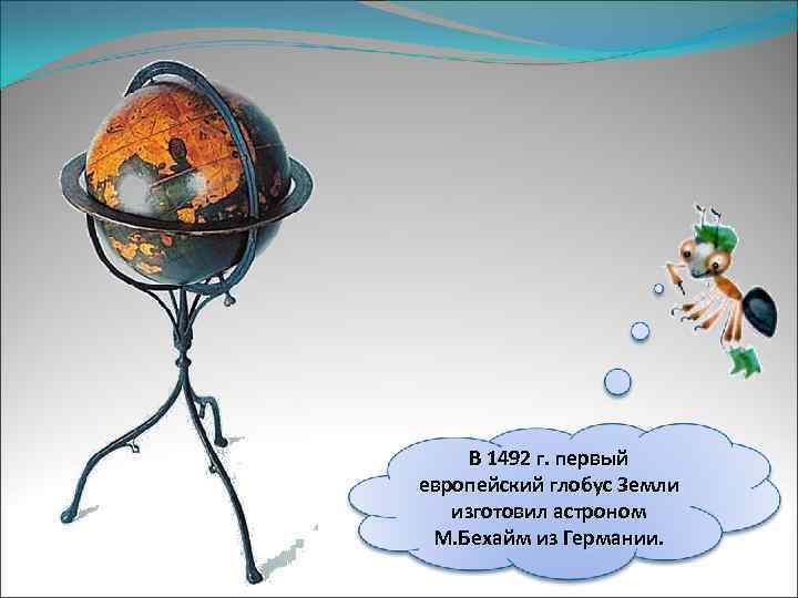 В 1492 г. первый европейский глобус Земли изготовил астроном М. Бехайм из Германии. 