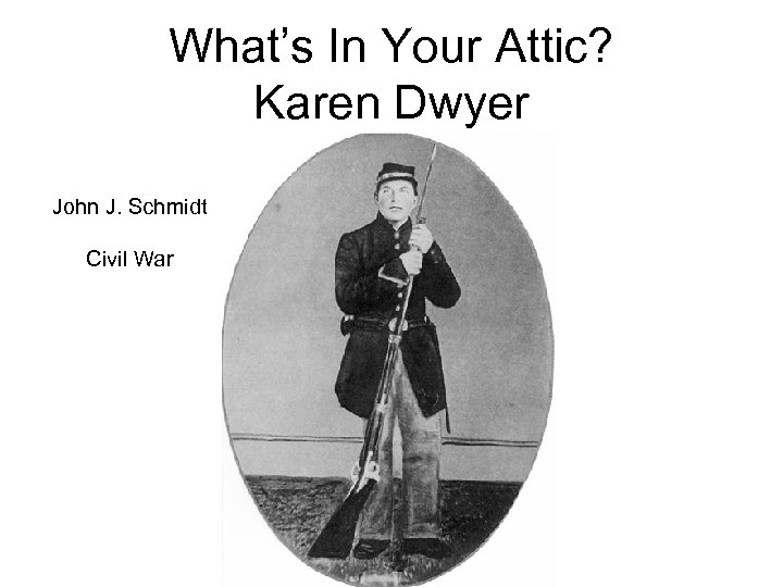 What’s In Your Attic? Karen Dwyer John J. Schmidt Civil War 