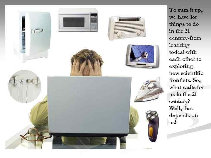 To sum it up, we have lot things to do in the 21 century-from