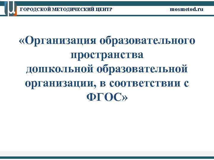 ГОРОДСКОЙ МЕТОДИЧЕСКИЙ ЦЕНТР mosmetod. ru «Организация образовательного пространства дошкольной образовательной организации, в соответствии с