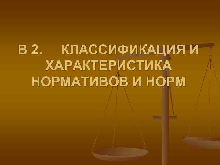 В 2. КЛАССИФИКАЦИЯ И ХАРАКТЕРИСТИКА НОРМАТИВОВ И НОРМ 