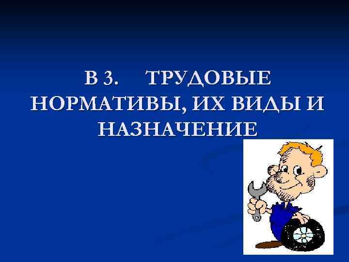 В 3. ТРУДОВЫЕ НОРМАТИВЫ, ИХ ВИДЫ И НАЗНАЧЕНИЕ 