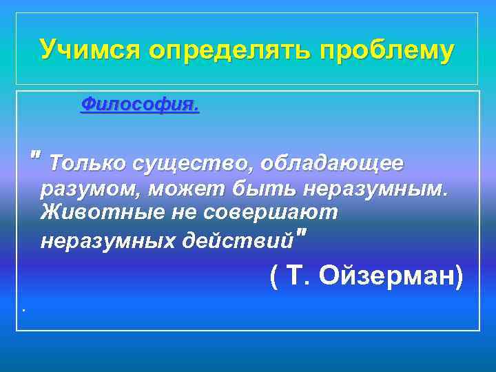 Учимся определять проблему Философия. " Только существо, обладающее разумом, может быть неразумным. Животные не