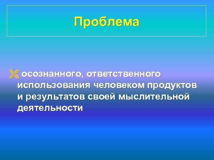 Проблема Ë осознанного, ответственного использования человеком продуктов и результатов своей мыслительной деятельности 