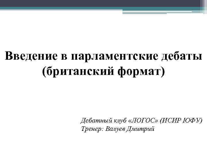 Введение в парламентские дебаты (британский формат) Дебатный клуб «ЛОГОС» (ИСИР ЮФУ) Тренер: Валуев Дмитрий