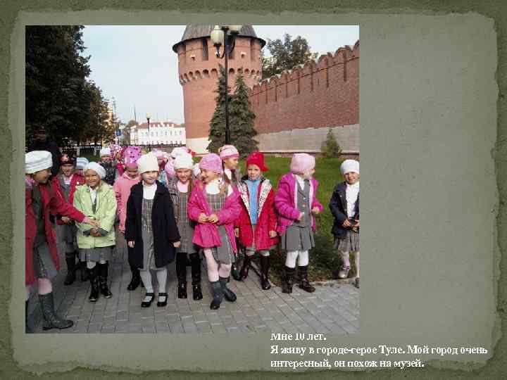 Мне 10 лет. Я живу в городе-герое Туле. Мой город очень интересный, он похож