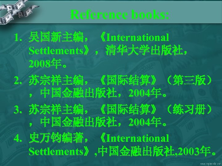 Reference books: 1. 吴国新主编，《International Settlements》，清华大学出版社， 2008年。 2. 苏宗祥主编，《国际结算》（第三版） ，中国金融出版社，2004年。 3. 苏宗祥主编，《国际结算》（练习册） ，中国金融出版社，2004年。 4. 史万钧编著，《International