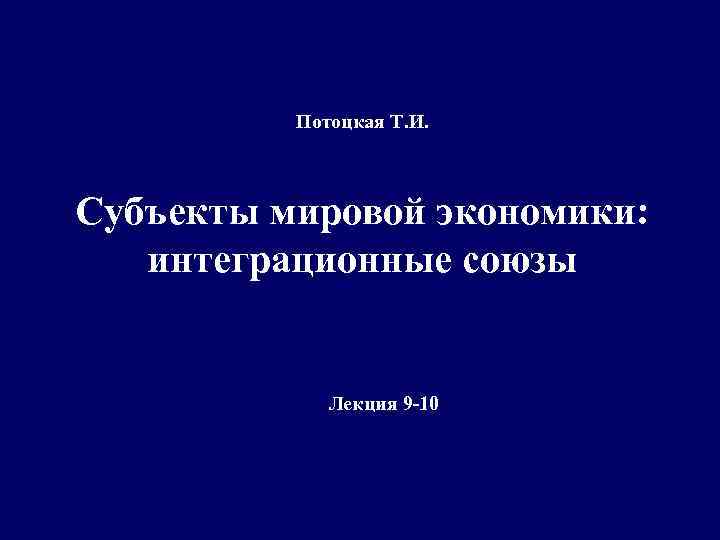 Потоцкая Т. И. Субъекты мировой экономики: интеграционные союзы Лекция 9 -10 