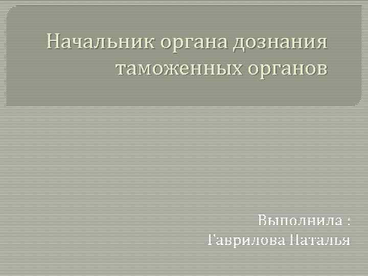 Начальник органа дознания таможенных органов Выполнила : Гаврилова Наталья 