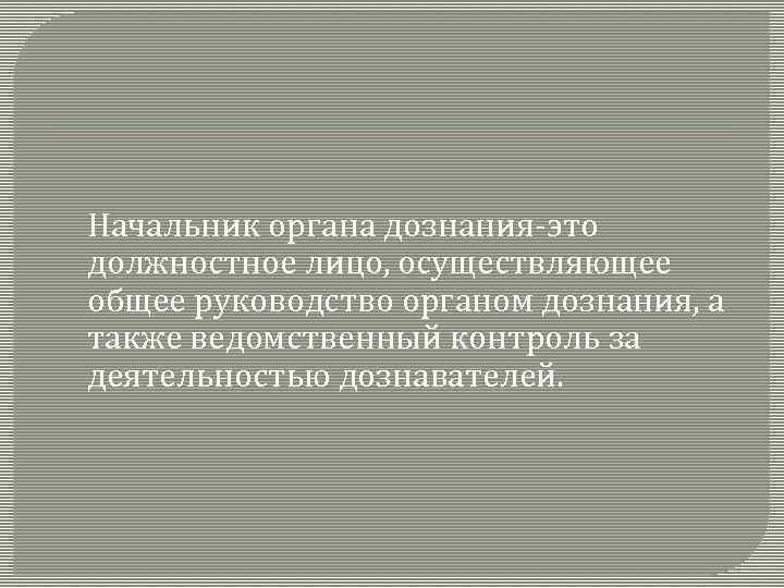 Начальник органа дознания-это должностное лицо, осуществляющее общее руководство органом дознания, а также ведомственный контроль