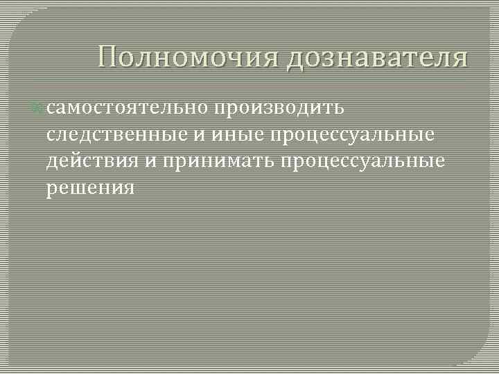 Полномочия дознавателя самостоятельно производить следственные и иные процессуальные действия и принимать процессуальные решения 