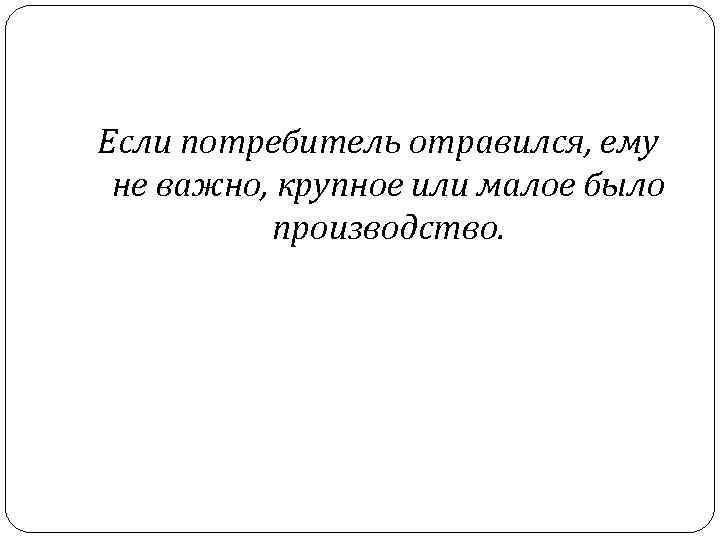 Если потребитель отравился, ему не важно, крупное или малое было производство. 
