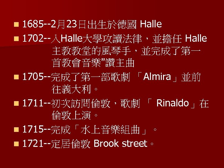 n 1685 --2月23日出生於德國 Halle n 1702 --入Halle大學攻讀法律，並擔任 Halle 主教教堂的風琴手，並完成了第一 首教會音樂"讚主曲 n 1705 --完成了第一部歌劇 「Almira」並前