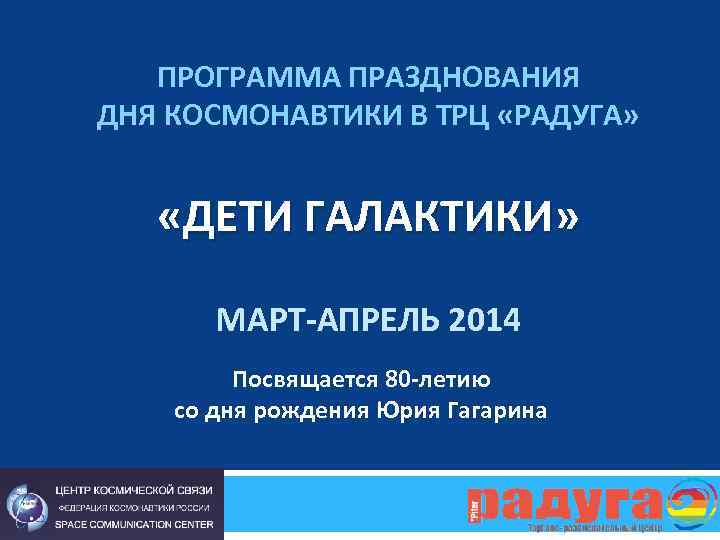ПРОГРАММА ПРАЗДНОВАНИЯ ДНЯ КОСМОНАВТИКИ В ТРЦ «РАДУГА» «ДЕТИ ГАЛАКТИКИ» МАРТ-АПРЕЛЬ 2014 Посвящается 80 -летию