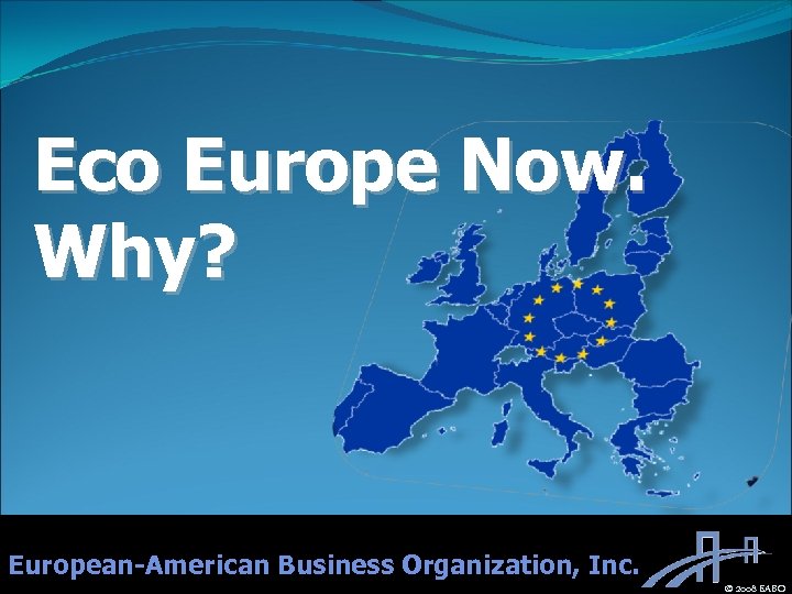 Eco Europe Now. Why? European-American Business Organization, Inc. © 2008 EABO 