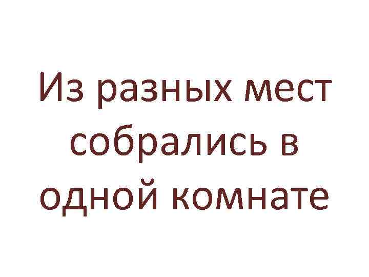 Из разных мест собрались в одной комнате 