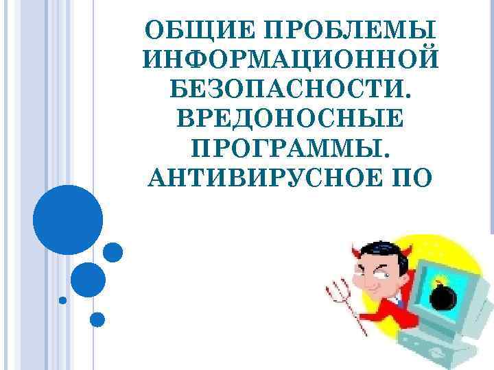 ОБЩИЕ ПРОБЛЕМЫ ИНФОРМАЦИОННОЙ БЕЗОПАСНОСТИ. ВРЕДОНОСНЫЕ ПРОГРАММЫ. АНТИВИРУСНОЕ ПО 
