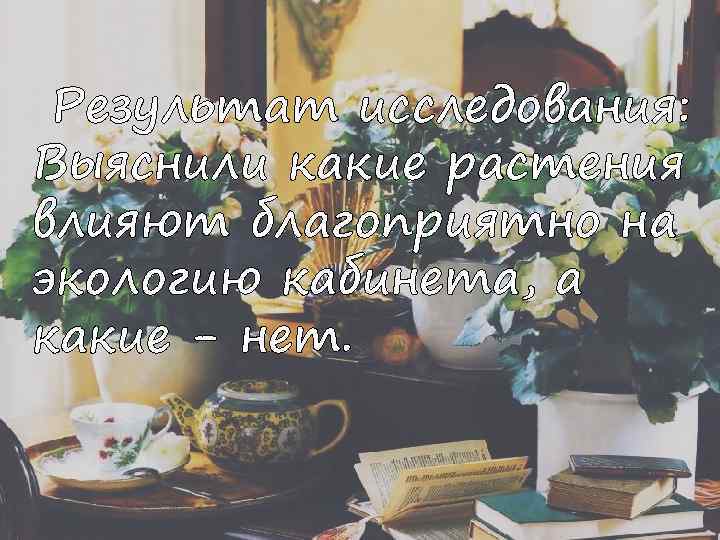 Результат исследования: Выяснили какие растения влияют благоприятно на экологию кабинета, а какие - нет.