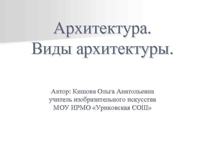 Архитектура. Виды архитектуры. Автор: Кишова Ольга Анатольевна учитель изобразительного искусства МОУ ИРМО «Уриковская СОШ»