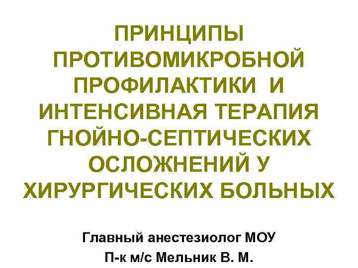 ПРИНЦИПЫ ПРОТИВОМИКРОБНОЙ ПРОФИЛАКТИКИ И ИНТЕНСИВНАЯ ТЕРАПИЯ ГНОЙНО-СЕПТИЧЕСКИХ ОСЛОЖНЕНИЙ У ХИРУРГИЧЕСКИХ БОЛЬНЫХ Главный анестезиолог МОУ