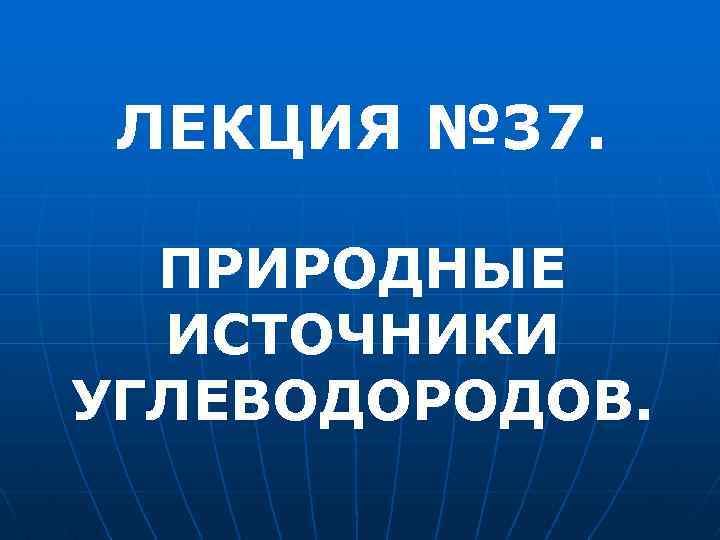ЛЕКЦИЯ № 37. ПРИРОДНЫЕ ИСТОЧНИКИ УГЛЕВОДОРОДОВ. 
