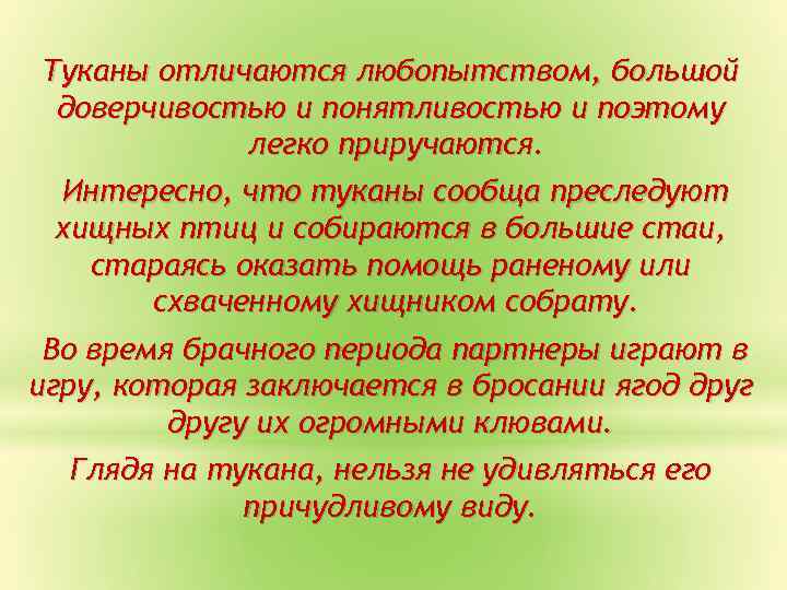 Туканы отличаются любопытством, большой доверчивостью и понятливостью и поэтому легко приручаются. Интересно, что туканы