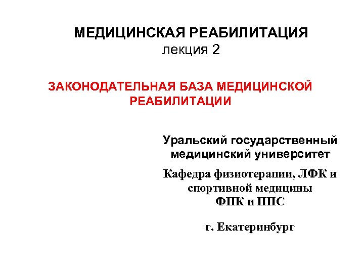 МЕДИЦИНСКАЯ РЕАБИЛИТАЦИЯ лекция 2 ЗАКОНОДАТЕЛЬНАЯ БАЗА МЕДИЦИНСКОЙ РЕАБИЛИТАЦИИ Уральский государственный медицинский университет Кафедра физиотерапии,