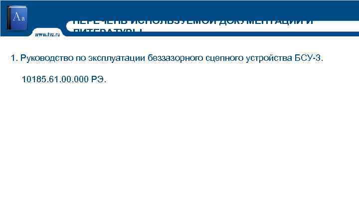 ПЕРЕЧЕНЬ ИСПОЛЬЗУЕМОЙ ДОКУМЕНТАЦИИ И ЛИТЕРАТУРЫ 1. Руководство по эксплуатации беззазорного сцепного устройства БСУ-3. 10185.