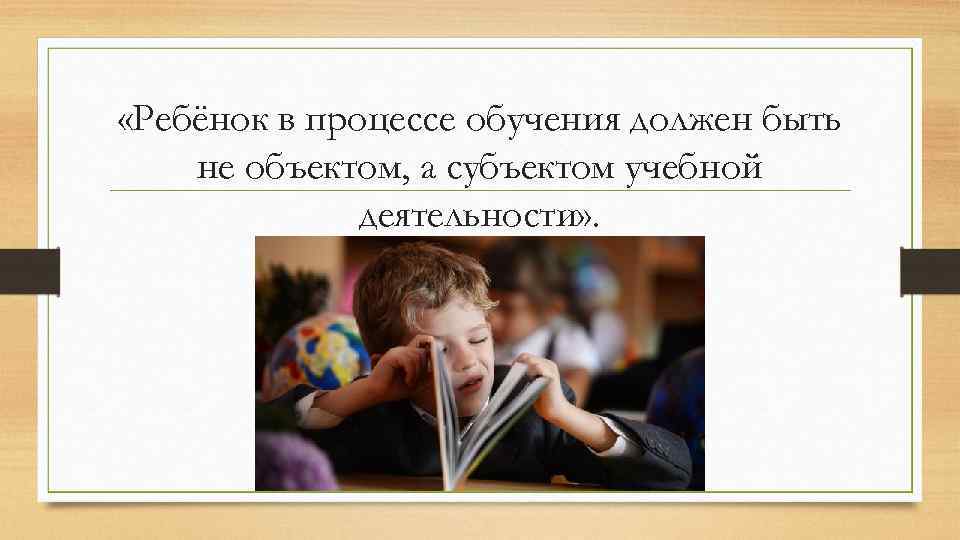  «Ребёнок в процессе обучения должен быть не объектом, а субъектом учебной деятельности» .