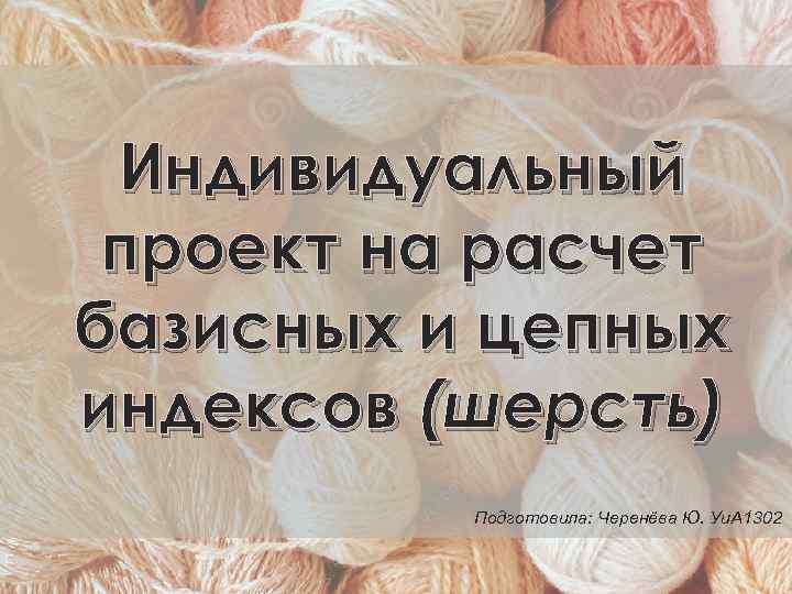 Индивидуальный проект на расчет базисных и цепных индексов (шерсть) Подготовила: Черенёва Ю. Уи. А