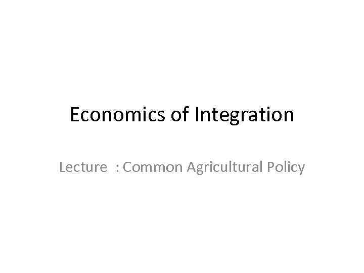 Economics of Integration Lecture : Common Agricultural Policy 