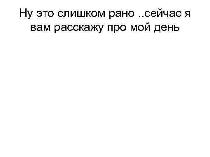 Ну это слишком рано. . сейчас я вам расскажу про мой день 