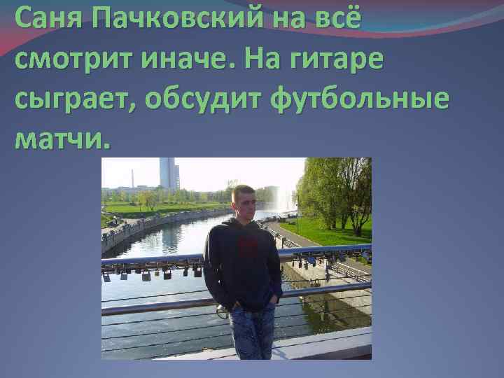 Саня Пачковский на всё смотрит иначе. На гитаре сыграет, обсудит футбольные матчи. 