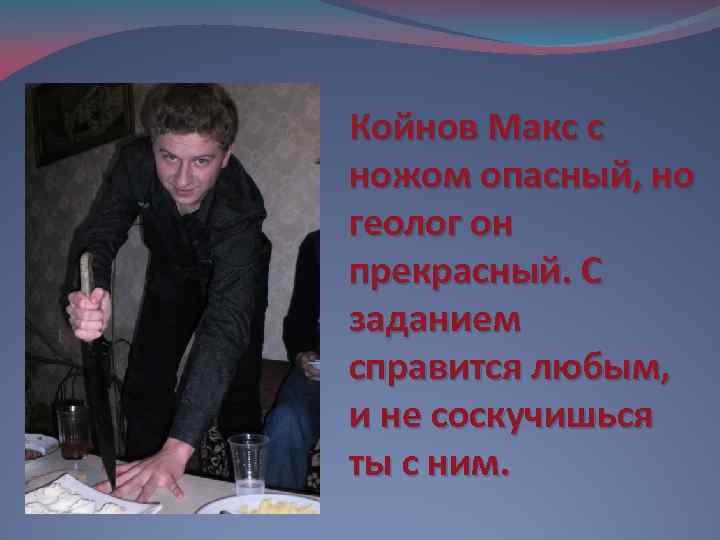 Койнов Макс с ножом опасный, но геолог он прекрасный. С заданием справится любым, и