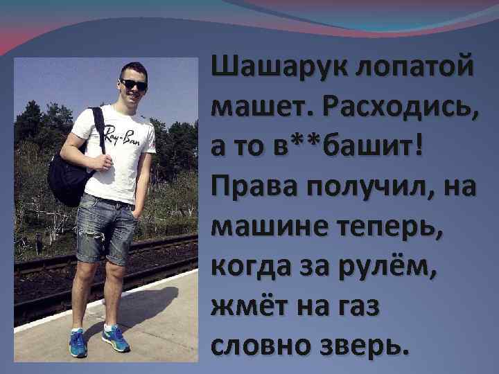 Шашарук лопатой машет. Расходись, а то в**башит! Права получил, на машине теперь, когда за