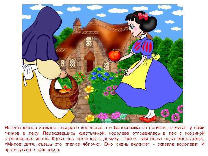 Но волшебное зеркало поведало королеве, что Белоснежка не погибла, а живёт у семи гномов