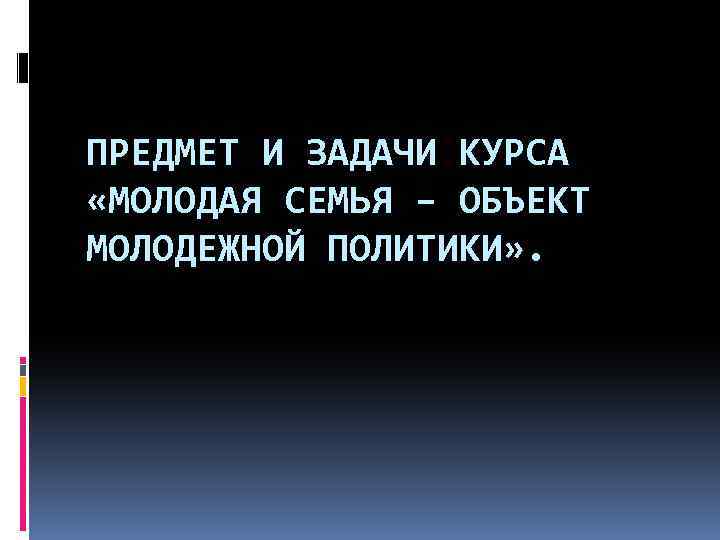 ПРЕДМЕТ И ЗАДАЧИ КУРСА «МОЛОДАЯ СЕМЬЯ – ОБЪЕКТ МОЛОДЕЖНОЙ ПОЛИТИКИ» . 
